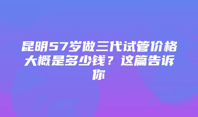 昆明57岁做三代试管价格大概是多少钱？这篇告诉你