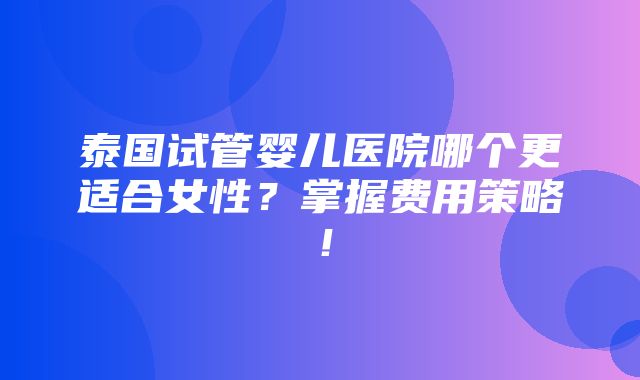 泰国试管婴儿医院哪个更适合女性？掌握费用策略！