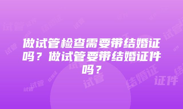 做试管检查需要带结婚证吗？做试管要带结婚证件吗？