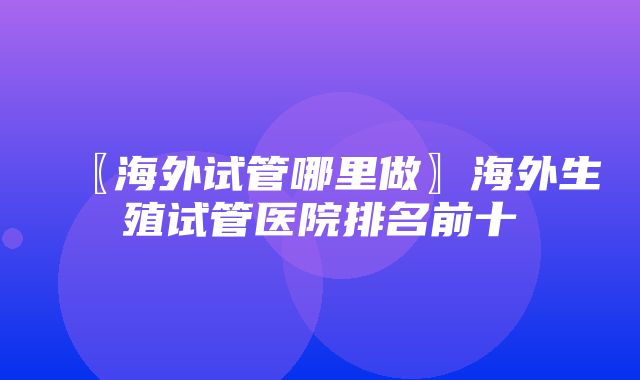 〖海外试管哪里做〗海外生殖试管医院排名前十