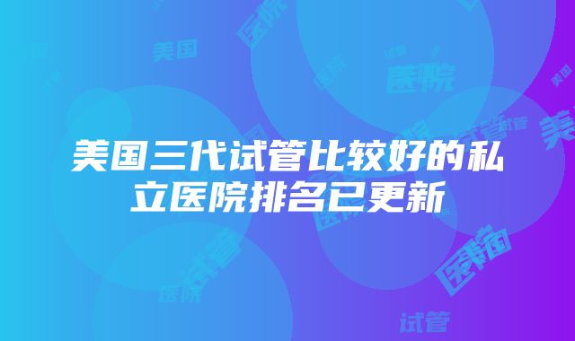 美国三代试管比较好的私立医院排名已更新