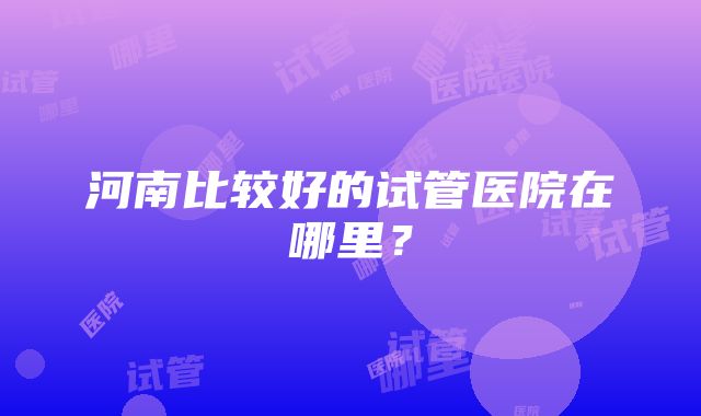 河南比较好的试管医院在哪里？