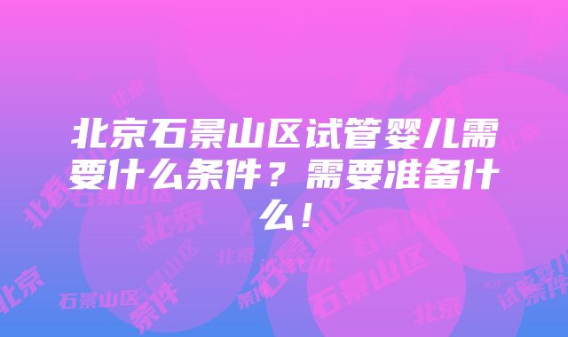 北京石景山区试管婴儿需要什么条件？需要准备什么！