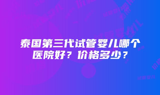 泰国第三代试管婴儿哪个医院好？价格多少？