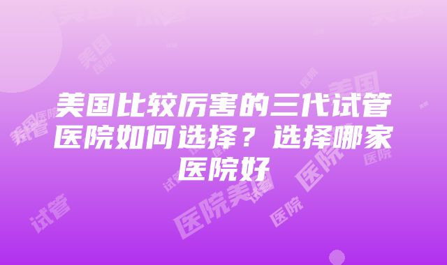 美国比较厉害的三代试管医院如何选择？选择哪家医院好