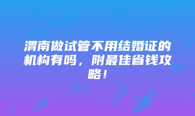 渭南做试管不用结婚证的机构有吗，附最佳省钱攻略！