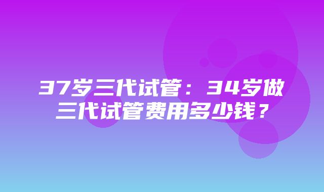 37岁三代试管：34岁做三代试管费用多少钱？