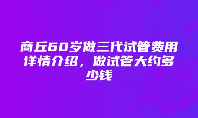 商丘60岁做三代试管费用详情介绍，做试管大约多少钱