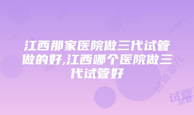 江西那家医院做三代试管做的好,江西哪个医院做三代试管好