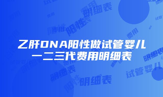 乙肝DNA阳性做试管婴儿一二三代费用明细表