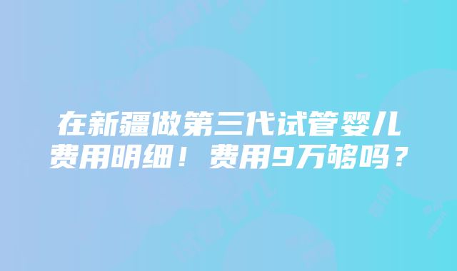 在新疆做第三代试管婴儿费用明细！费用9万够吗？