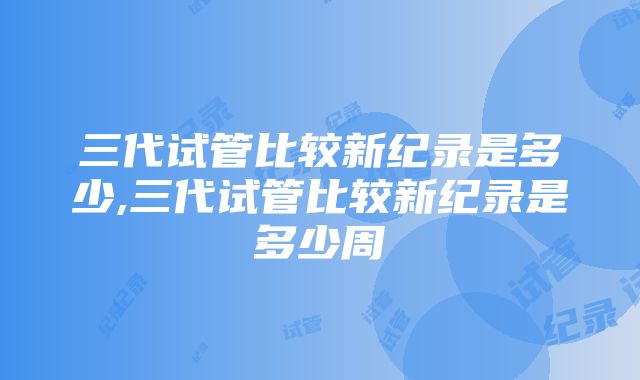 三代试管比较新纪录是多少,三代试管比较新纪录是多少周