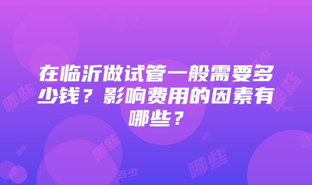 在临沂做试管一般需要多少钱？影响费用的因素有哪些？