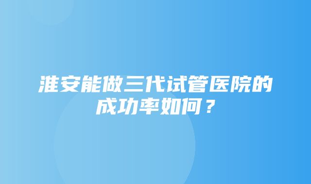 淮安能做三代试管医院的成功率如何？