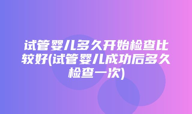 试管婴儿多久开始检查比较好(试管婴儿成功后多久检查一次)