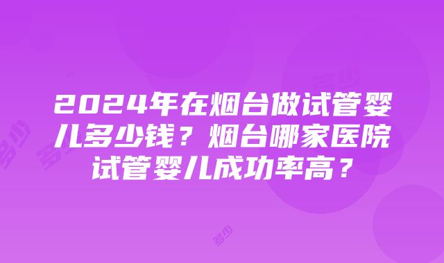 2024年在烟台做试管婴儿多少钱？烟台哪家医院试管婴儿成功率高？