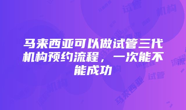 马来西亚可以做试管三代机构预约流程，一次能不能成功