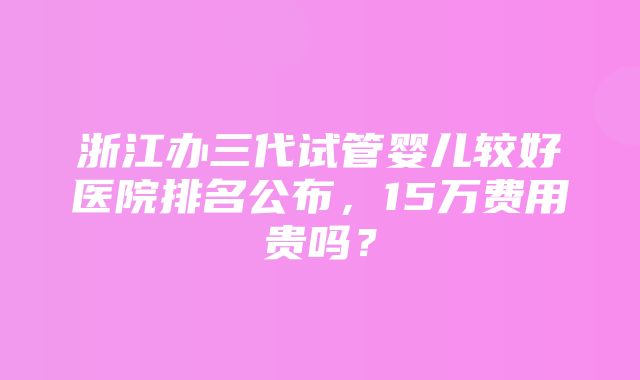 浙江办三代试管婴儿较好医院排名公布，15万费用贵吗？