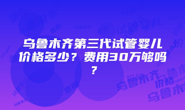 乌鲁木齐第三代试管婴儿价格多少？费用30万够吗？