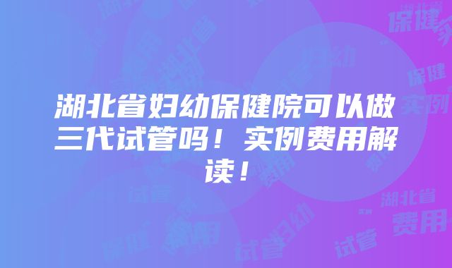 湖北省妇幼保健院可以做三代试管吗！实例费用解读！