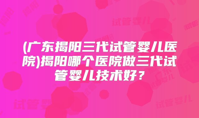 (广东揭阳三代试管婴儿医院)揭阳哪个医院做三代试管婴儿技术好？