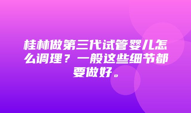 桂林做第三代试管婴儿怎么调理？一般这些细节都要做好。