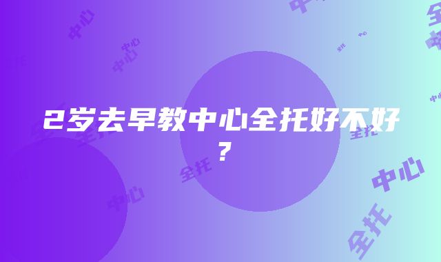 2岁去早教中心全托好不好？