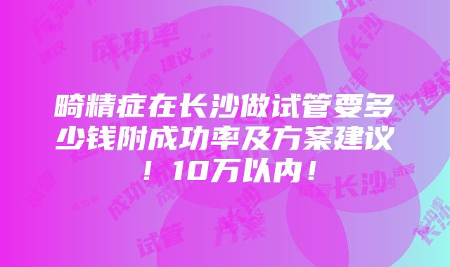 畸精症在长沙做试管要多少钱附成功率及方案建议！10万以内！