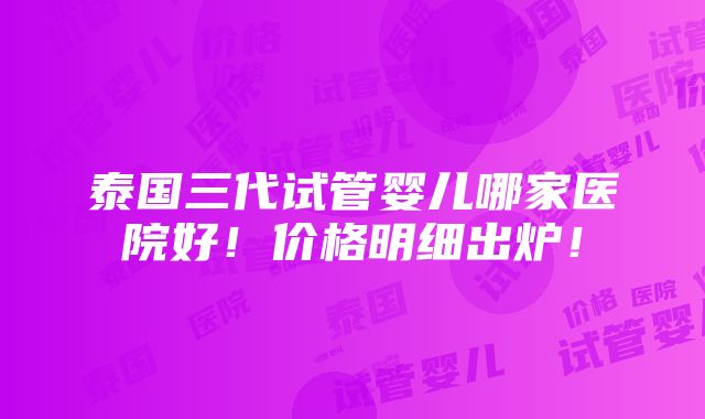 泰国三代试管婴儿哪家医院好！价格明细出炉！