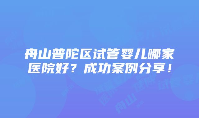 舟山普陀区试管婴儿哪家医院好？成功案例分享！