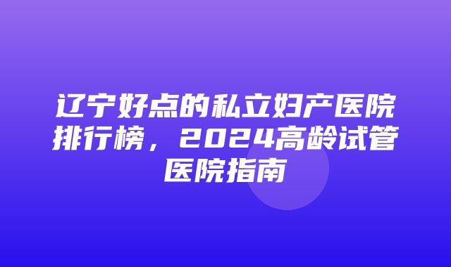 辽宁好点的私立妇产医院排行榜，2024高龄试管医院指南