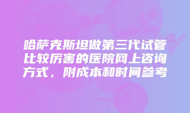 哈萨克斯坦做第三代试管比较厉害的医院网上咨询方式，附成本和时间参考