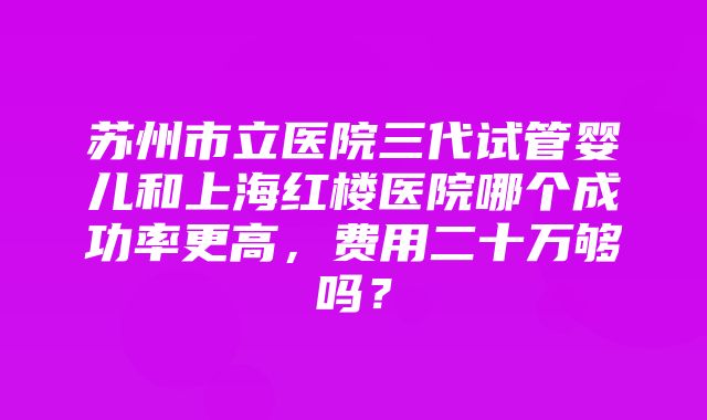 苏州市立医院三代试管婴儿和上海红楼医院哪个成功率更高，费用二十万够吗？