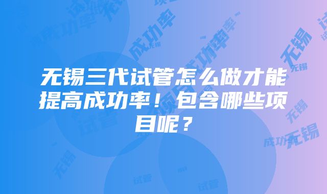 无锡三代试管怎么做才能提高成功率！包含哪些项目呢？