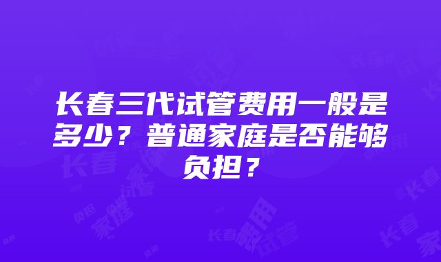 长春三代试管费用一般是多少？普通家庭是否能够负担？