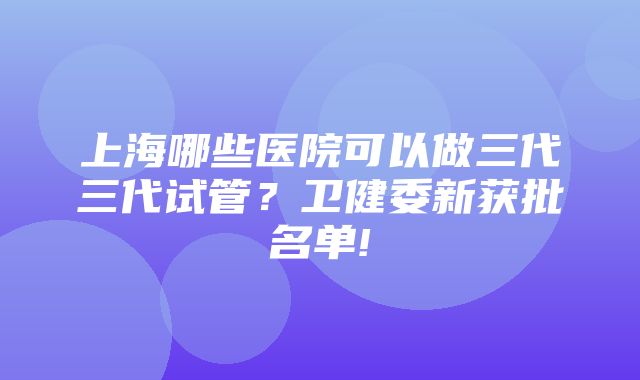 上海哪些医院可以做三代三代试管？卫健委新获批名单!