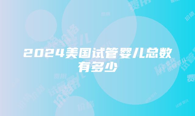 2024美国试管婴儿总数有多少