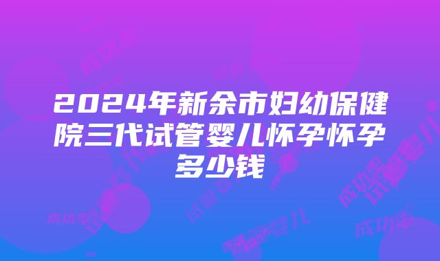 2024年新余市妇幼保健院三代试管婴儿怀孕怀孕多少钱