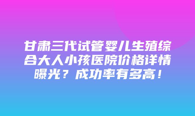 甘肃三代试管婴儿生殖综合大人小孩医院价格详情曝光？成功率有多高！