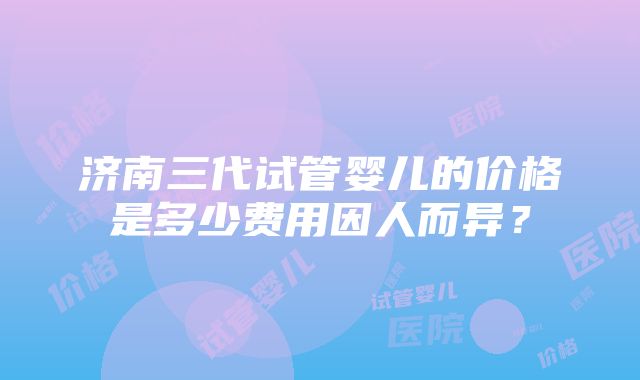 济南三代试管婴儿的价格是多少费用因人而异？