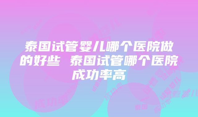 泰国试管婴儿哪个医院做的好些 泰国试管哪个医院成功率高