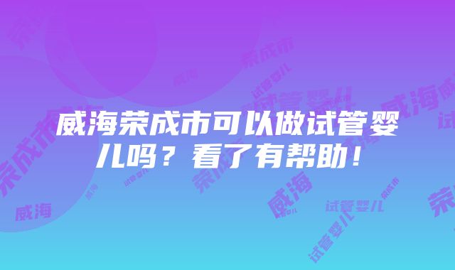 威海荣成市可以做试管婴儿吗？看了有帮助！