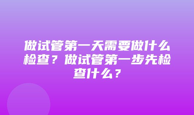 做试管第一天需要做什么检查？做试管第一步先检查什么？