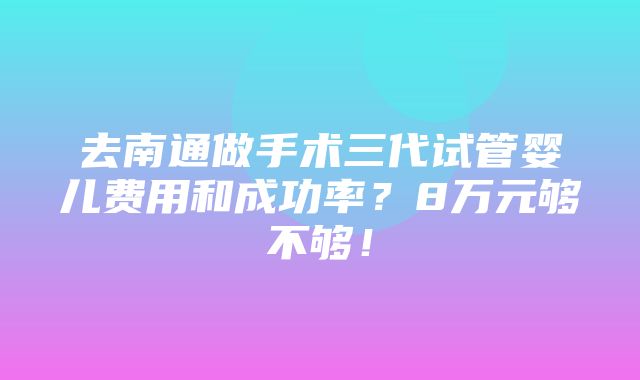 去南通做手术三代试管婴儿费用和成功率？8万元够不够！