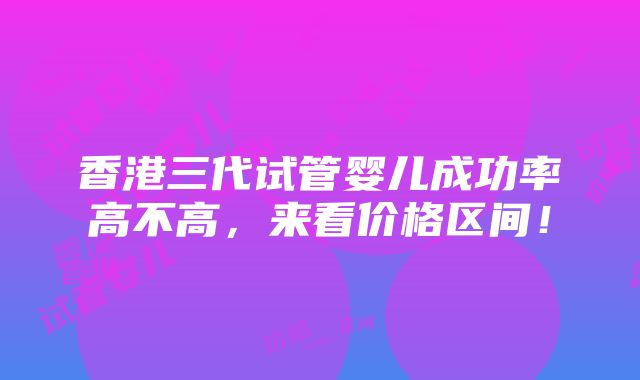 香港三代试管婴儿成功率高不高，来看价格区间！