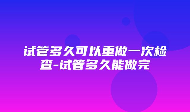 试管多久可以重做一次检查-试管多久能做完