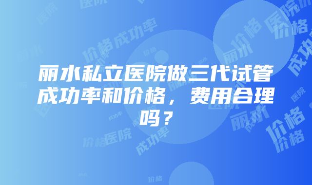 丽水私立医院做三代试管成功率和价格，费用合理吗？