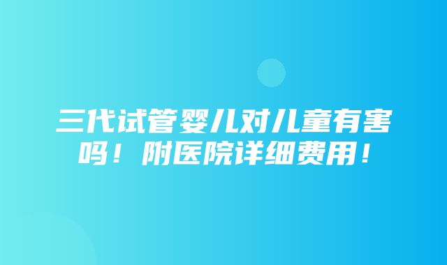 三代试管婴儿对儿童有害吗！附医院详细费用！