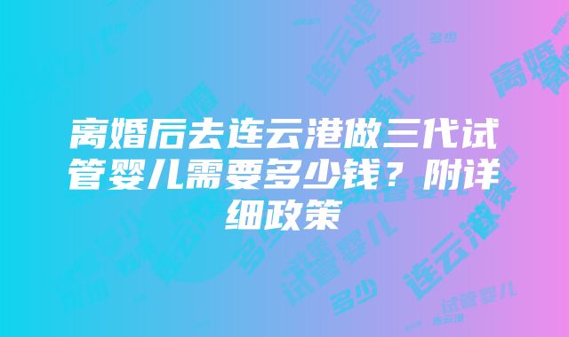 离婚后去连云港做三代试管婴儿需要多少钱？附详细政策