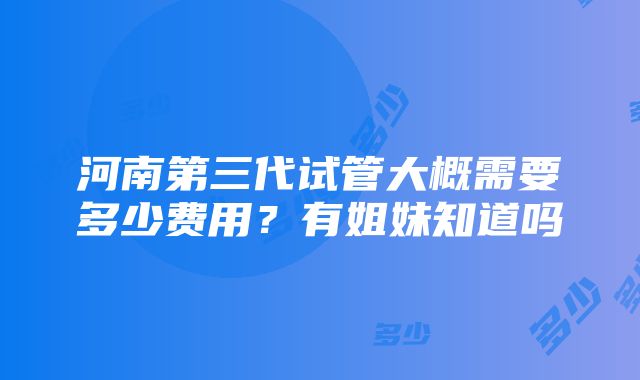 河南第三代试管大概需要多少费用？有姐妹知道吗